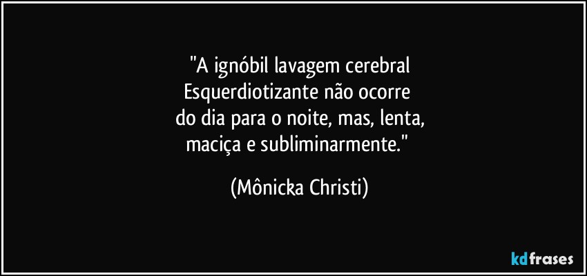 "A ignóbil lavagem cerebral
Esquerdiotizante não ocorre 
do dia para o noite, mas, lenta,
maciça e subliminarmente." (Mônicka Christi)