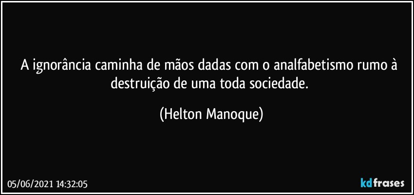 A ignorância caminha de mãos dadas com o analfabetismo rumo à destruição de uma toda sociedade. (Helton Manoque)