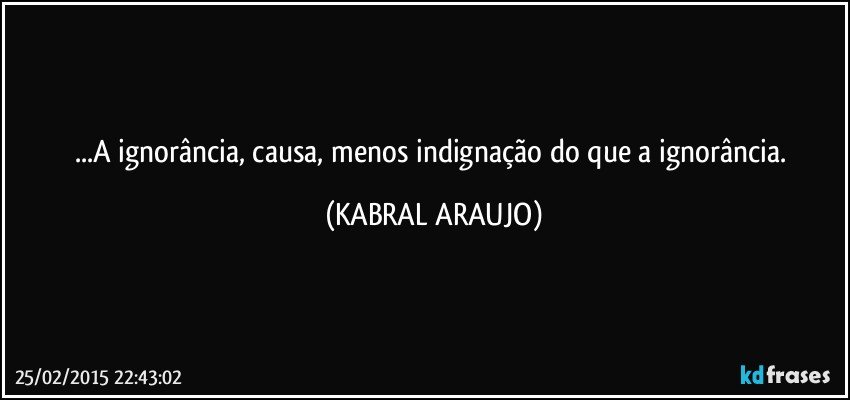 ...A ignorância, causa, menos indignação do que a ignorância. (KABRAL ARAUJO)