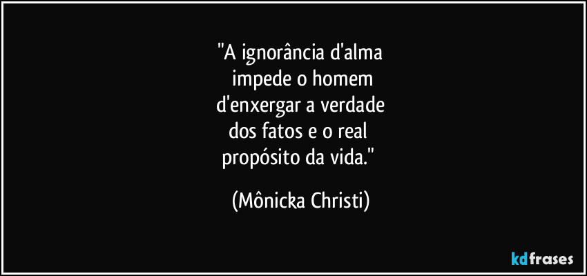 "A ignorância d'alma
 impede o homem
 d'enxergar a verdade 
dos fatos e o real 
propósito da vida." (Mônicka Christi)