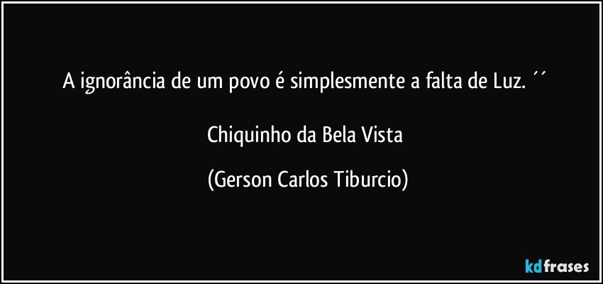 A ignorância de um povo é simplesmente a falta de Luz. ´´ 

Chiquinho da Bela Vista (Gerson Carlos Tiburcio)