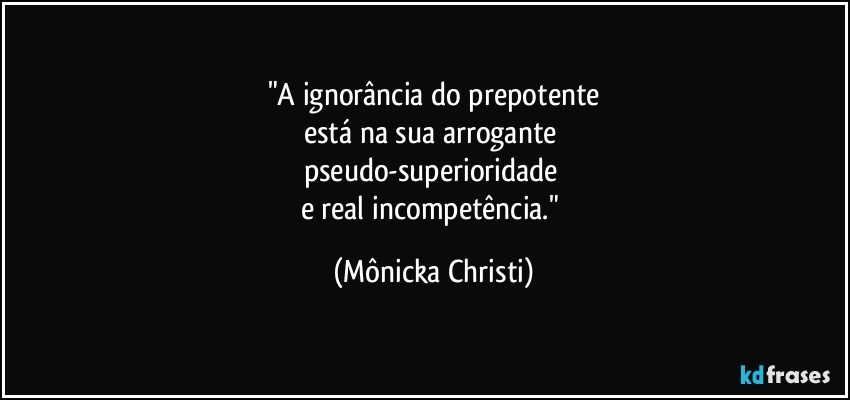 "A ignorância do prepotente
está na sua arrogante 
pseudo-superioridade 
e real incompetência." (Mônicka Christi)