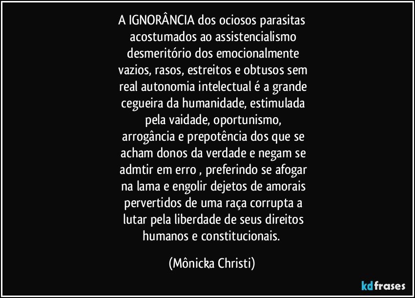 A IGNORÂNCIA dos ociosos parasitas
 acostumados ao assistencialismo
 desmeritório dos emocionalmente
 vazios, rasos, estreitos e obtusos sem
 real autonomia intelectual é a grande
 cegueira da humanidade, estimulada
 pela vaidade, oportunismo,
  arrogância e prepotência dos que se
 acham donos da verdade e negam se
 admtir em erro , preferindo se afogar
 na lama e engolir dejetos de amorais
 pervertidos de uma raça corrupta a
 lutar pela liberdade de seus direitos
 humanos e constitucionais. (Mônicka Christi)