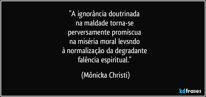 "A ignorância doutrinada 
na maldade torna-se 
perversamente promíscua 
na miséria moral levsndo 
à normalização da degradante 
falência espiritual." (Mônicka Christi)