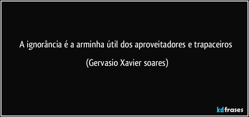 A ignorância é a arminha útil dos aproveitadores e trapaceiros (Gervasio Xavier soares)