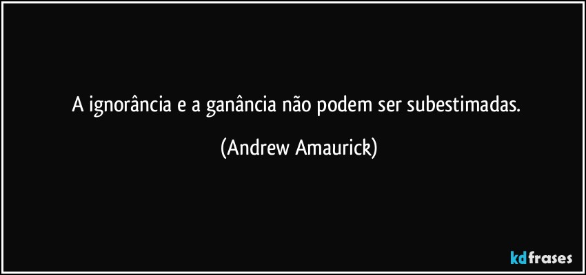 A ignorância e a ganância não podem ser subestimadas. (Andrew Amaurick)