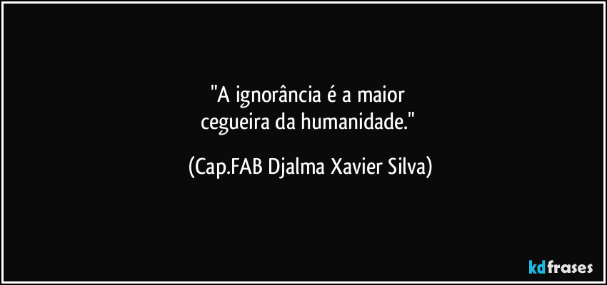 "A ignorância é a maior 
cegueira da humanidade." (Cap.FAB Djalma Xavier Silva)