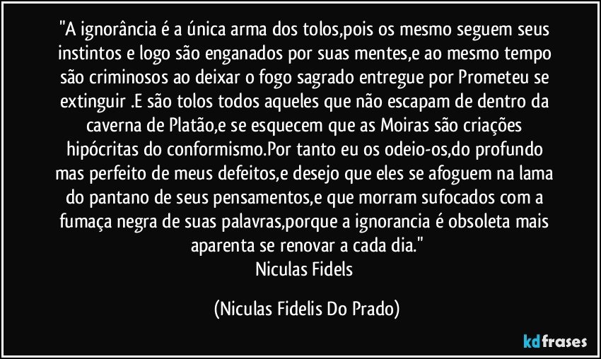 "A ignorância é a única arma dos tolos,pois os mesmo seguem seus instintos e logo são enganados por suas mentes,e ao mesmo tempo são criminosos ao deixar o fogo sagrado entregue por Prometeu se extinguir .E são tolos todos aqueles que não escapam de dentro da caverna de Platão,e se esquecem que as Moiras são criações hipócritas do conformismo.Por tanto eu os odeio-os,do profundo mas perfeito de meus defeitos,e desejo que eles se afoguem na lama do pantano de seus pensamentos,e que morram sufocados com a fumaça negra de suas palavras,porque a ignorancia é obsoleta mais aparenta se renovar a cada dia."
Niculas Fidels (Niculas Fidelis Do Prado)