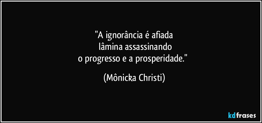"A ignorância é afiada
 lâmina assassinando
o progresso e a prosperidade." (Mônicka Christi)