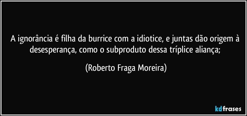A ignorância é filha da burrice com a idiotice, e juntas dão origem à desesperança, como o subproduto dessa tríplice aliança; (Roberto Fraga Moreira)