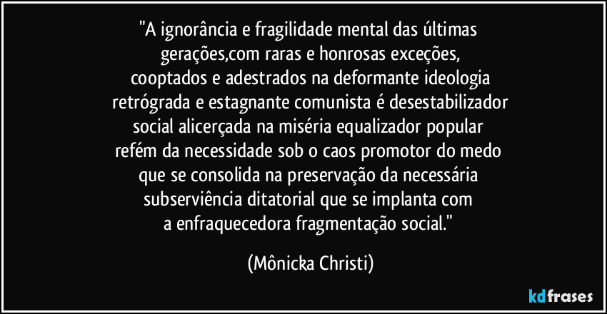 "A ignorância e fragilidade mental das últimas 
gerações,com raras e honrosas exceções,
cooptados e adestrados na deformante ideologia
 retrógrada e estagnante comunista é desestabilizador 
social alicerçada na miséria equalizador popular 
refém da necessidade sob o caos promotor do medo 
que se consolida na preservação da necessária 
subserviência ditatorial que se implanta com 
a enfraquecedora fragmentação social." (Mônicka Christi)