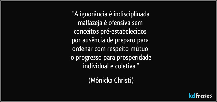 "A ignorância é indisciplinada
malfazeja é ofensiva sem 
conceitos pré-estabelecidos 
por ausência de preparo para 
ordenar com respeito mútuo 
o progresso para  prosperidade
 individual e coletiva." (Mônicka Christi)