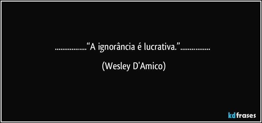 ...“A ignorância é lucrativa.”... (Wesley D'Amico)