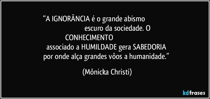 “A IGNORÂNCIA é o grande abismo                                                                                                    escuro da sociedade. O CONHECIMENTO                                                                            associado a HUMILDADE gera SABEDORIA 
por onde alça grandes vôos a humanidade.” (Mônicka Christi)