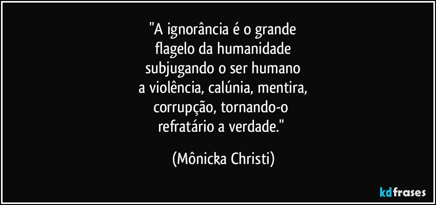 "A ignorância é o grande
 flagelo da humanidade 
subjugando o ser humano
 a violência, calúnia, mentira, 
corrupção, tornando-o 
refratário a verdade." (Mônicka Christi)