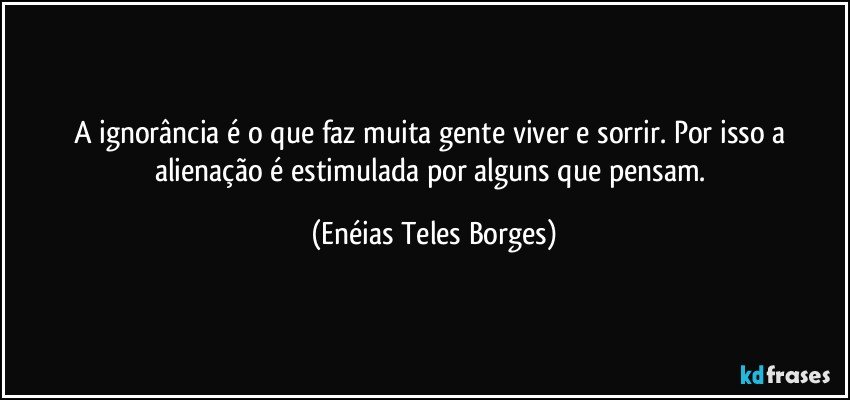 A ignorância é o que faz muita gente viver e sorrir. Por isso a alienação é estimulada por alguns que pensam. (Enéias Teles Borges)