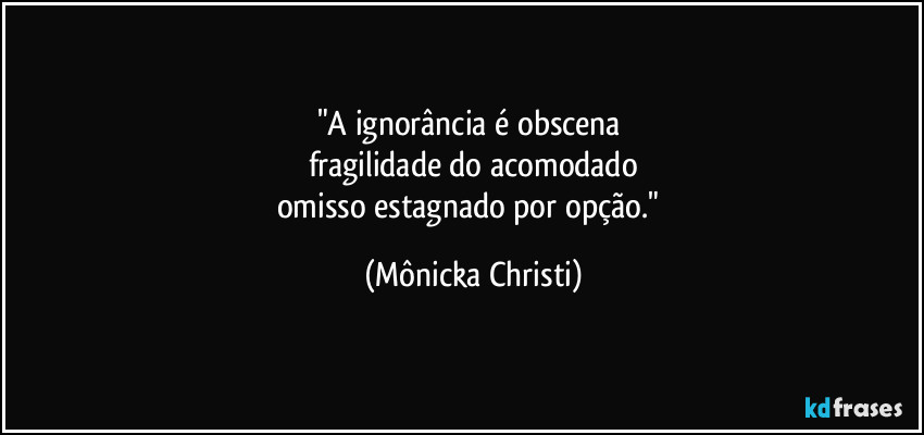 "A ignorância é obscena 
fragilidade do acomodado
omisso estagnado por opção." (Mônicka Christi)