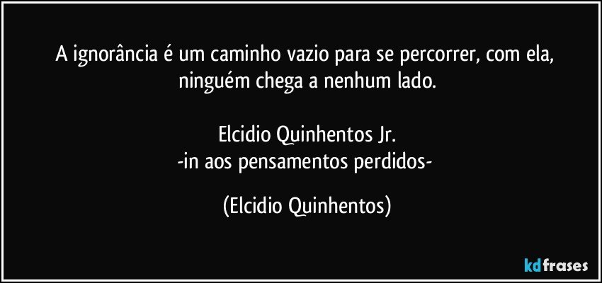 A ignorância é um caminho vazio para se percorrer, com ela, ninguém chega a nenhum lado.

Elcidio Quinhentos Jr.
-in aos pensamentos perdidos- (Elcidio Quinhentos)