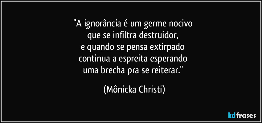 "A ignorância é um germe nocivo 
que se infiltra destruidor, 
e quando se pensa extirpado 
continua a espreita esperando 
uma brecha pra se reiterar." (Mônicka Christi)