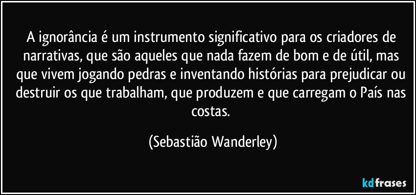 A ignorância é um instrumento significativo para os criadores de narrativas, que são aqueles que nada fazem de bom e de útil, mas que vivem jogando pedras e inventando histórias para prejudicar ou destruir os que trabalham, que produzem e que carregam o País nas costas. (Sebastião Wanderley)