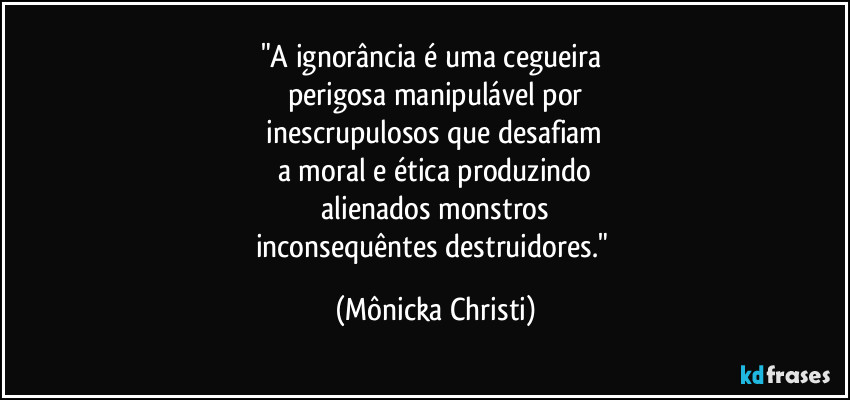 "A ignorância é uma cegueira 
perigosa manipulável por
 inescrupulosos que desafiam 
a moral e ética produzindo
 alienados monstros 
inconsequêntes destruidores." (Mônicka Christi)