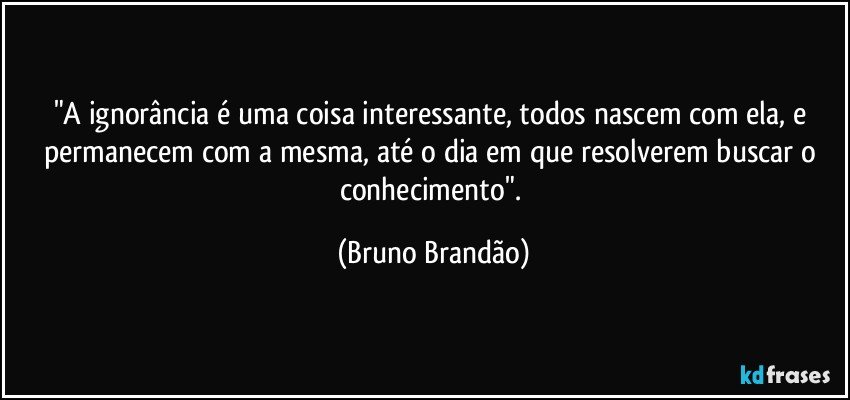 "A ignorância é uma coisa interessante, todos nascem com ela, e permanecem com a mesma, até o dia em que resolverem buscar o conhecimento". (Bruno Brandão)