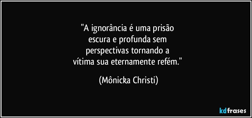 "A ignorância é uma prisão 
escura e profunda sem 
perspectivas tornando a 
vítima  sua eternamente refém." (Mônicka Christi)