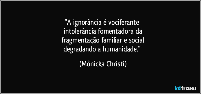 "A ignorância é vociferante
intolerância fomentadora da
fragmentação familiar e social
degradando a humanidade." (Mônicka Christi)
