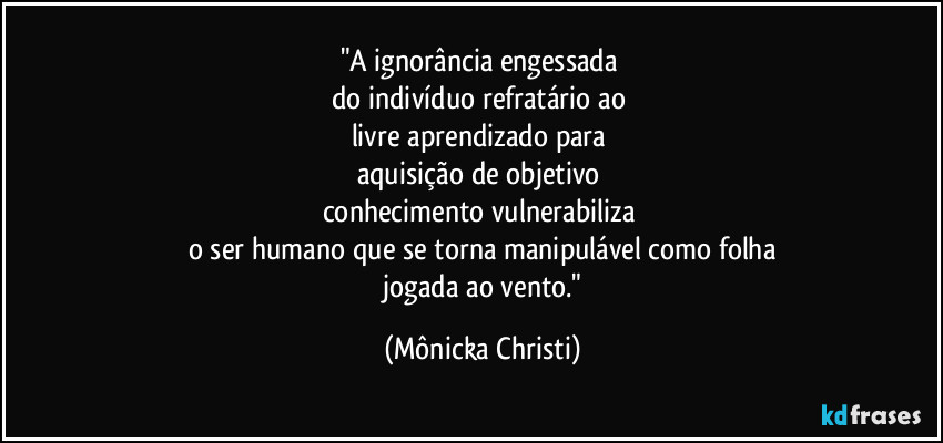 "A ignorância engessada 
do indivíduo refratário ao 
livre aprendizado para 
aquisição de objetivo 
conhecimento vulnerabiliza 
o ser humano que se torna manipulável como folha
 jogada ao vento." (Mônicka Christi)
