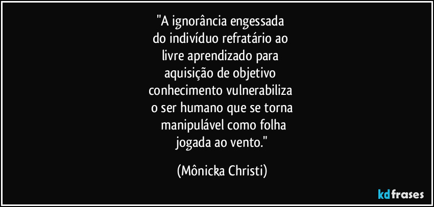 "A ignorância engessada 
do indivíduo refratário ao 
livre aprendizado para 
aquisição de objetivo 
conhecimento vulnerabiliza 
o ser humano que se torna
 manipulável como folha
 jogada ao vento." (Mônicka Christi)