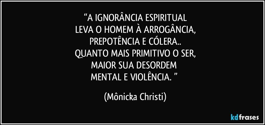 “A IGNORÂNCIA ESPIRITUAL
LEVA O HOMEM  À ARROGÂNCIA,
PREPOTÊNCIA E CÓLERA..
QUANTO MAIS PRIMITIVO O SER,
MAIOR SUA DESORDEM 
MENTAL E VIOLÊNCIA. ” (Mônicka Christi)