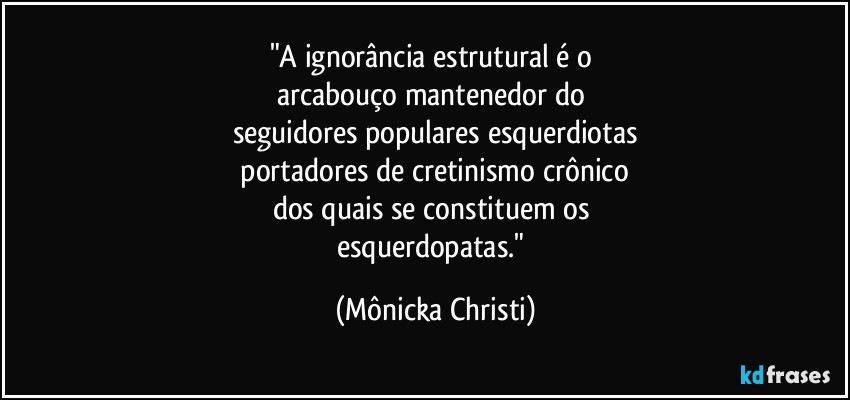 "A ignorância estrutural é o 
arcabouço mantenedor do 
seguidores populares esquerdiotas
 portadores de cretinismo crônico 
dos quais se constituem os 
esquerdopatas." (Mônicka Christi)