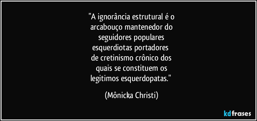 "A ignorância estrutural é o
arcabouço mantenedor do
seguidores populares
esquerdiotas portadores 
de cretinismo crônico dos
quais se constituem os
legitimos esquerdopatas." (Mônicka Christi)