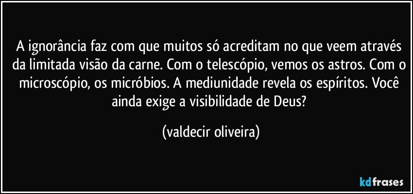 A ignorância faz com que muitos só acreditam no que veem através da limitada visão da carne. Com o telescópio, vemos os astros. Com o microscópio, os micróbios. A mediunidade revela os espíritos. Você ainda exige a visibilidade de Deus? (valdecir oliveira)