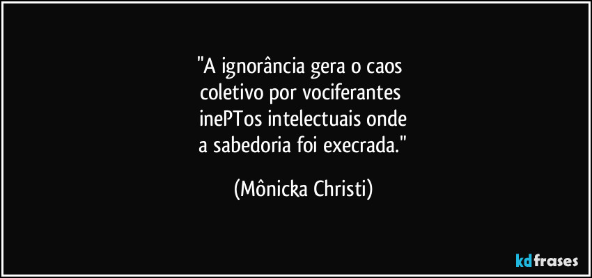 "A ignorância gera o caos 
coletivo por vociferantes 
inePTos intelectuais onde
 a sabedoria foi execrada." (Mônicka Christi)