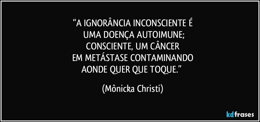 “A IGNORÂNCIA INCONSCIENTE É
 UMA DOENÇA AUTOIMUNE;
 CONSCIENTE, UM CÂNCER 
EM METÁSTASE CONTAMINANDO
AONDE QUER QUE TOQUE.” (Mônicka Christi)