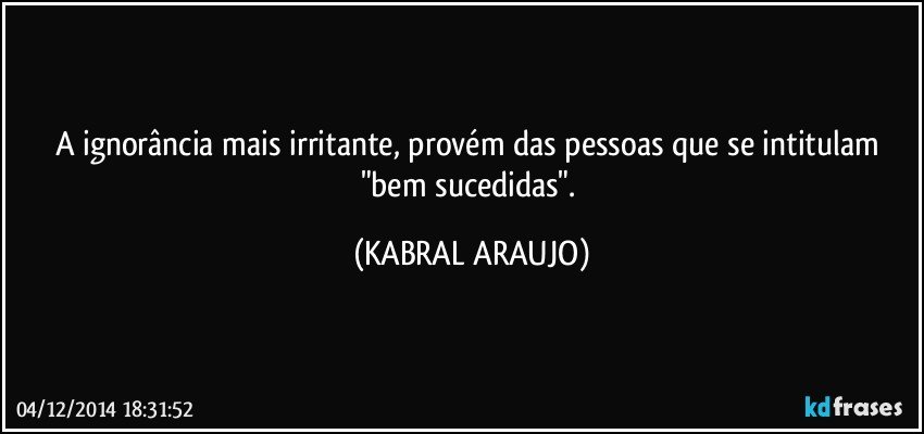 A ignorância mais irritante, provém das pessoas que se intitulam "bem sucedidas". (KABRAL ARAUJO)