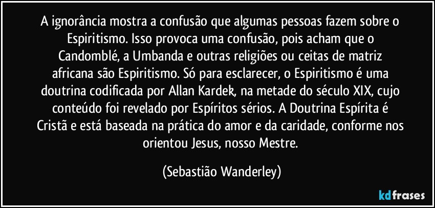 A ignorância mostra a confusão que algumas pessoas fazem sobre o Espiritismo. Isso provoca uma confusão, pois acham que o Candomblé, a Umbanda e outras religiões ou ceitas de matriz africana são Espiritismo. Só para esclarecer, o Espiritismo é uma doutrina codificada por Allan Kardek, na metade do século XIX, cujo conteúdo foi revelado por Espíritos sérios. A Doutrina Espírita é Cristã e está baseada na prática do amor e da caridade, conforme nos orientou Jesus, nosso Mestre. (Sebastião Wanderley)