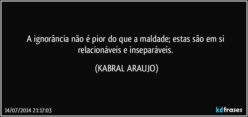 A ignorância não é pior do que a maldade; estas são em si relacionáveis e inseparáveis. (KABRAL ARAUJO)