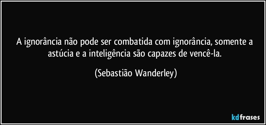 A ignorância não pode ser combatida com ignorância, somente a astúcia e a inteligência são capazes de vencê-la. (Sebastião Wanderley)