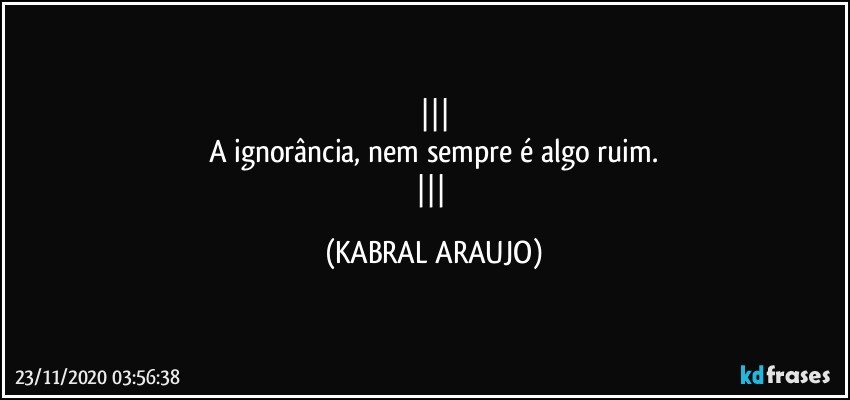 
A ignorância, nem sempre é algo ruim.
 (KABRAL ARAUJO)