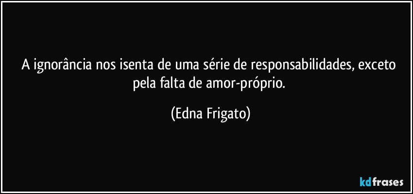 A ignorância nos isenta de uma série de responsabilidades, exceto pela falta de amor-próprio. (Edna Frigato)