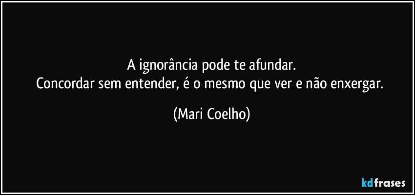 A ignorância pode te afundar.
Concordar sem entender, é o mesmo que ver e não enxergar. (Mari Coelho)
