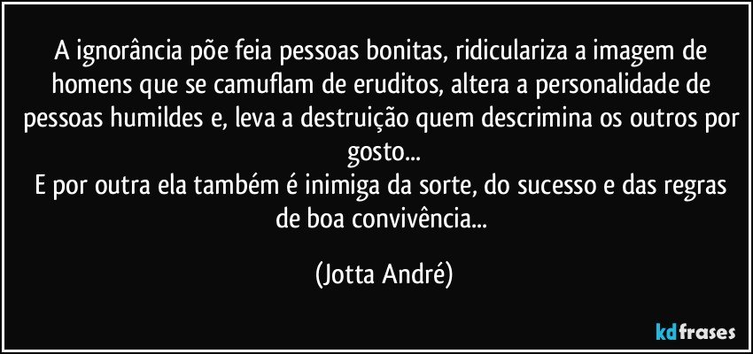 A ignorância põe feia pessoas bonitas, ridiculariza a imagem de homens que se camuflam de eruditos, altera a personalidade de pessoas humildes e, leva a destruição quem descrimina os outros por gosto...
E por outra ela também é inimiga da sorte, do sucesso e das regras de boa convivência... (Jotta André)