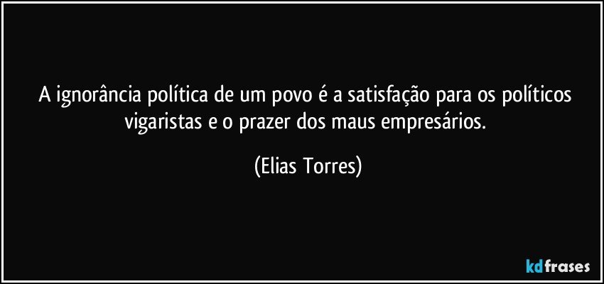 A ignorância política de um povo é a satisfação para os políticos vigaristas e o prazer dos maus empresários. (Elias Torres)