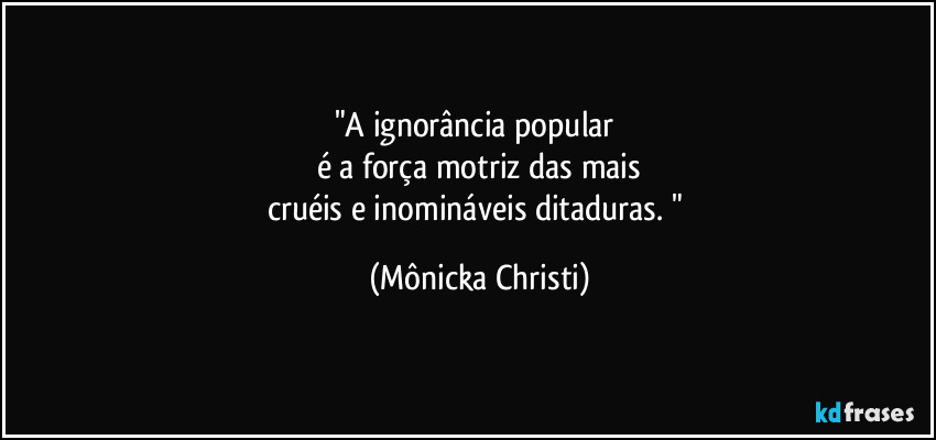 "A ignorância popular 
é a força motriz das mais
cruéis e inomináveis ditaduras. " (Mônicka Christi)
