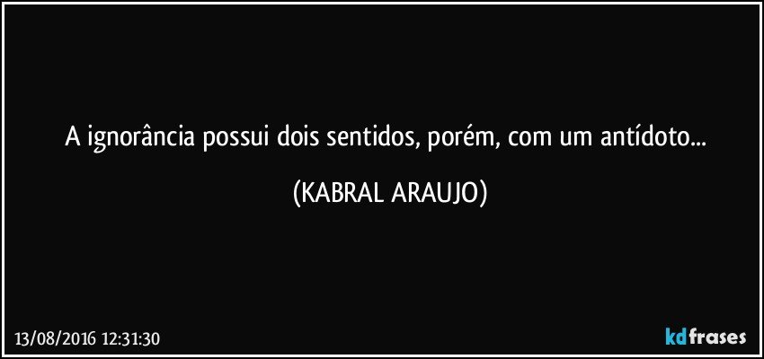 A ignorância possui dois sentidos, porém, com um antídoto... (KABRAL ARAUJO)