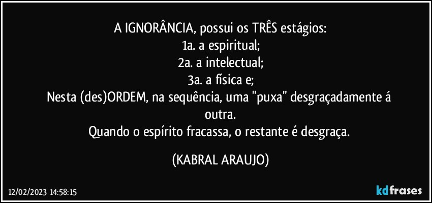 A IGNORÂNCIA, possui os TRÊS estágios:
1a. a espiritual;
2a. a intelectual;
3a. a física e;
Nesta (des)ORDEM, na sequência, uma "puxa" desgraçadamente á outra.
Quando o espírito fracassa, o restante é desgraça. (KABRAL ARAUJO)