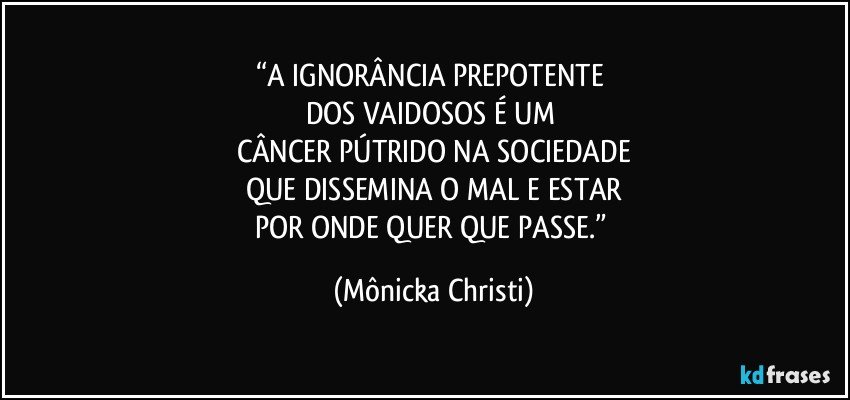 “A IGNORÂNCIA PREPOTENTE 
DOS VAIDOSOS É UM 
CÂNCER PÚTRIDO NA SOCIEDADE
QUE DISSEMINA O MAL E ESTAR
POR ONDE QUER QUE PASSE.” (Mônicka Christi)