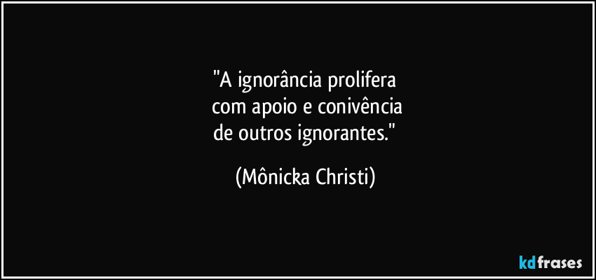 "A ignorância prolifera
 com apoio e conivência
 de outros ignorantes." (Mônicka Christi)